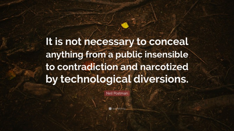 Neil Postman Quote: “It is not necessary to conceal anything from a public insensible to contradiction and narcotized by technological diversions.”