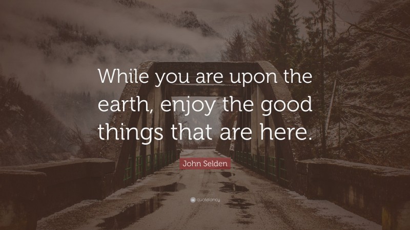 John Selden Quote: “While you are upon the earth, enjoy the good things that are here.”