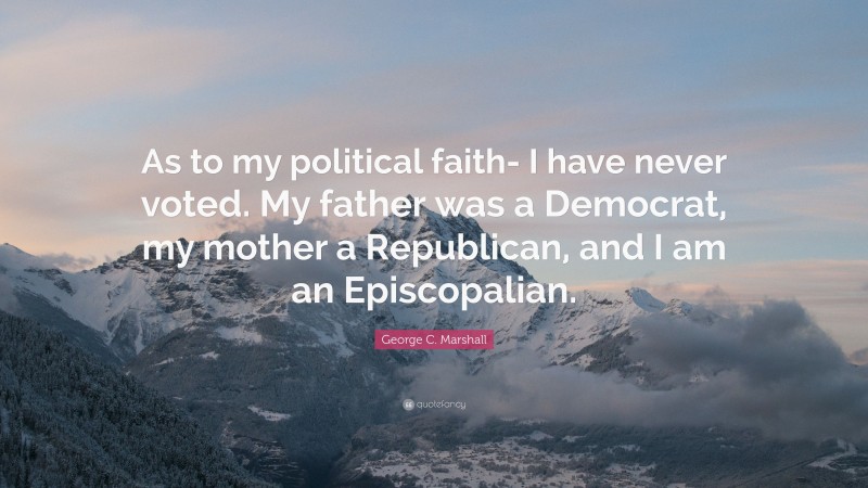 George C. Marshall Quote: “As to my political faith- I have never voted. My father was a Democrat, my mother a Republican, and I am an Episcopalian.”