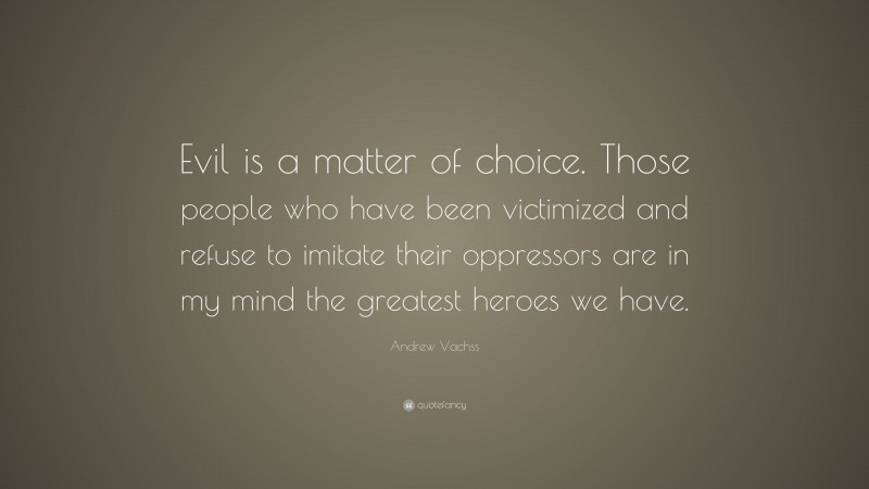 Andrew Vachss Quote: “Evil is a matter of choice. Those people who have been victimized and refuse to imitate their oppressors are in my mind the greatest heroes we have.”