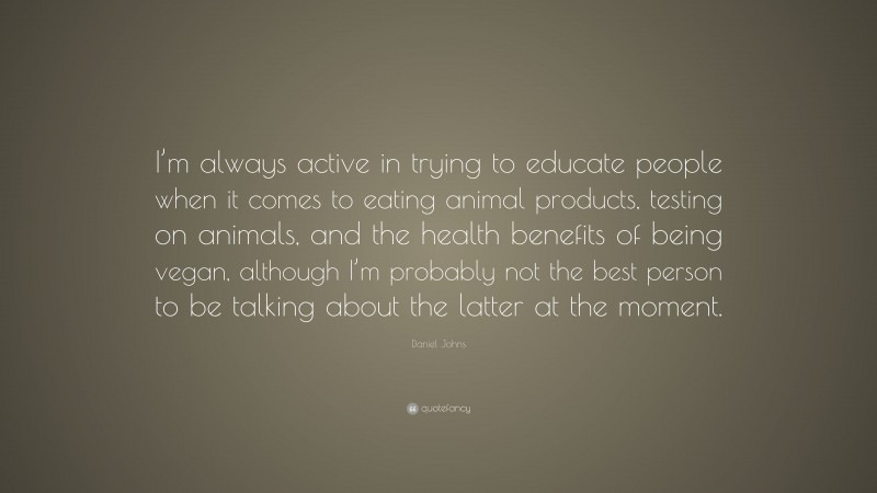 Daniel Johns Quote: “I’m always active in trying to educate people when it comes to eating animal products, testing on animals, and the health benefits of being vegan, although I’m probably not the best person to be talking about the latter at the moment.”