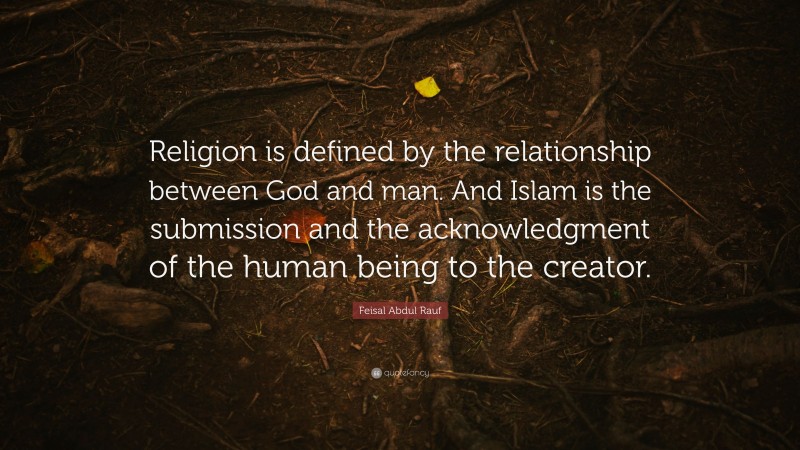 Feisal Abdul Rauf Quote: “Religion is defined by the relationship between God and man. And Islam is the submission and the acknowledgment of the human being to the creator.”