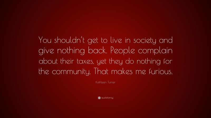 Kathleen Turner Quote: “You shouldn’t get to live in society and give nothing back. People complain about their taxes, yet they do nothing for the community. That makes me furious.”