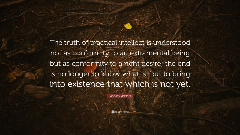 Jacques Maritain Quote: “The truth of practical intellect is understood not as conformity to an extramental being but as conformity to a right desire; the end is no longer to know what is, but to bring into existence that which is not yet.”