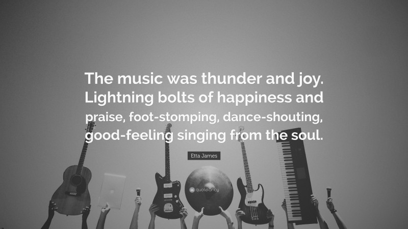 Etta James Quote: “The music was thunder and joy. Lightning bolts of happiness and praise, foot-stomping, dance-shouting, good-feeling singing from the soul.”