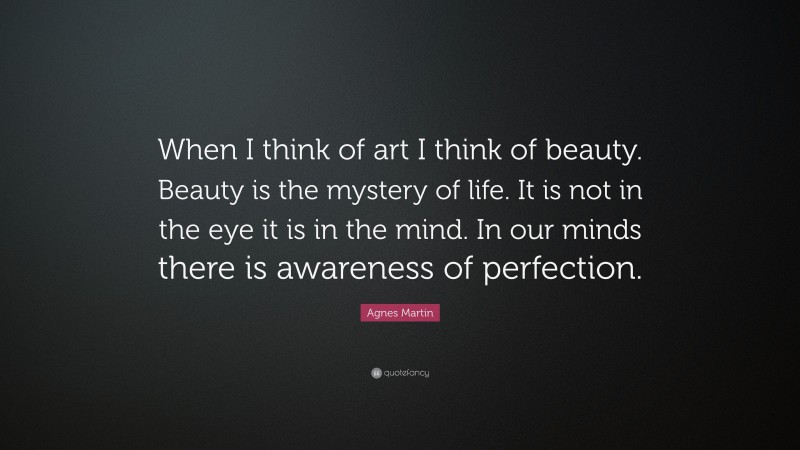Agnes Martin Quote: “When I think of art I think of beauty. Beauty is the mystery of life. It is not in the eye it is in the mind. In our minds there is awareness of perfection.”