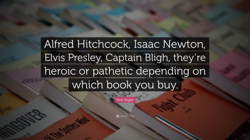 Bob Seger Quote: “Alfred Hitchcock, Isaac Newton, Elvis Presley, Captain Bligh, they’re heroic or pathetic depending on which book you buy.”
