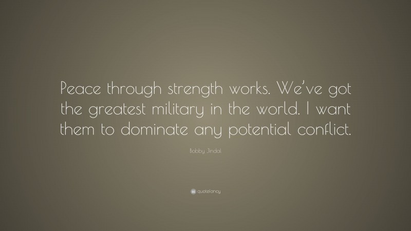 Bobby Jindal Quote: “Peace through strength works. We’ve got the greatest military in the world. I want them to dominate any potential conflict.”
