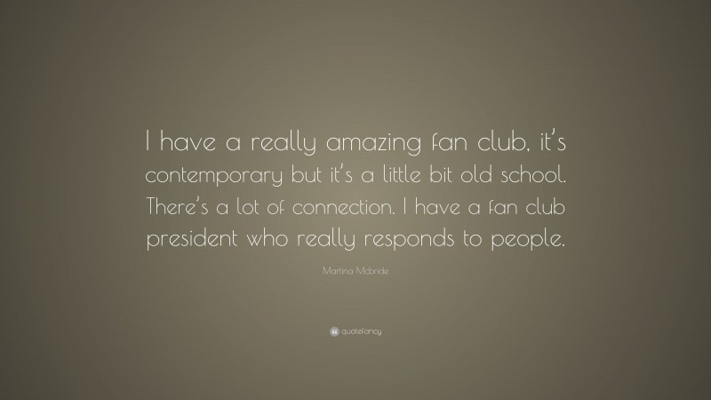 Martina Mcbride Quote: “I have a really amazing fan club, it’s contemporary but it’s a little bit old school. There’s a lot of connection. I have a fan club president who really responds to people.”