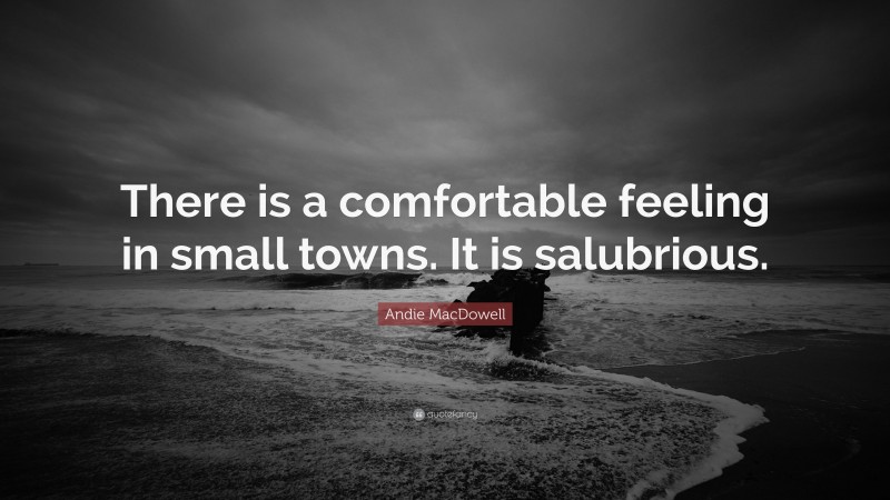 Andie MacDowell Quote: “There is a comfortable feeling in small towns. It is salubrious.”