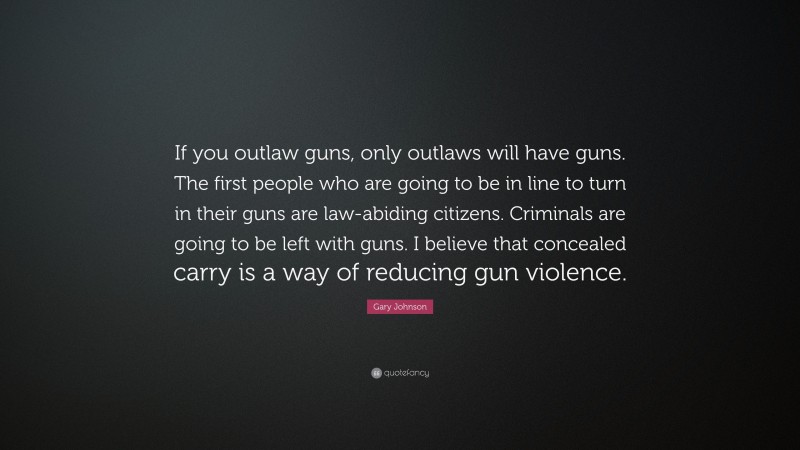 Gary Johnson Quote: “If you outlaw guns, only outlaws will have guns. The first people who are going to be in line to turn in their guns are law-abiding citizens. Criminals are going to be left with guns. I believe that concealed carry is a way of reducing gun violence.”