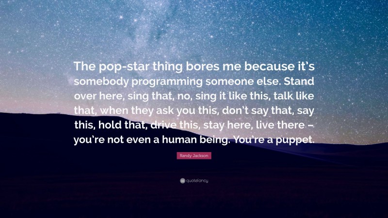Randy Jackson Quote: “The pop-star thing bores me because it’s somebody programming someone else. Stand over here, sing that, no, sing it like this, talk like that, when they ask you this, don’t say that, say this, hold that, drive this, stay here, live there – you’re not even a human being. You’re a puppet.”