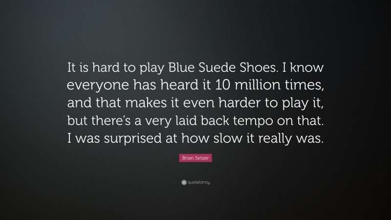 Brian Setzer Quote: “It is hard to play Blue Suede Shoes. I know everyone has heard it 10 million times, and that makes it even harder to play it, but there’s a very laid back tempo on that. I was surprised at how slow it really was.”