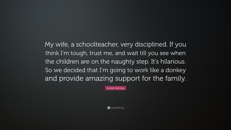 Gordon Ramsay Quote: “My wife, a schoolteacher, very disciplined. If you think I’m tough, trust me, and wait till you see when the children are on the naughty step. It’s hilarious. So we decided that I’m going to work like a donkey and provide amazing support for the family.”