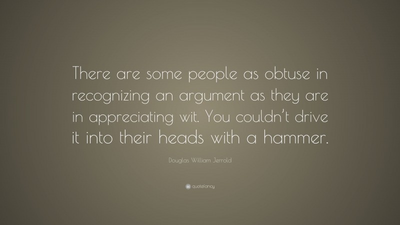 Douglas William Jerrold Quote: “There are some people as obtuse in recognizing an argument as they are in appreciating wit. You couldn’t drive it into their heads with a hammer.”