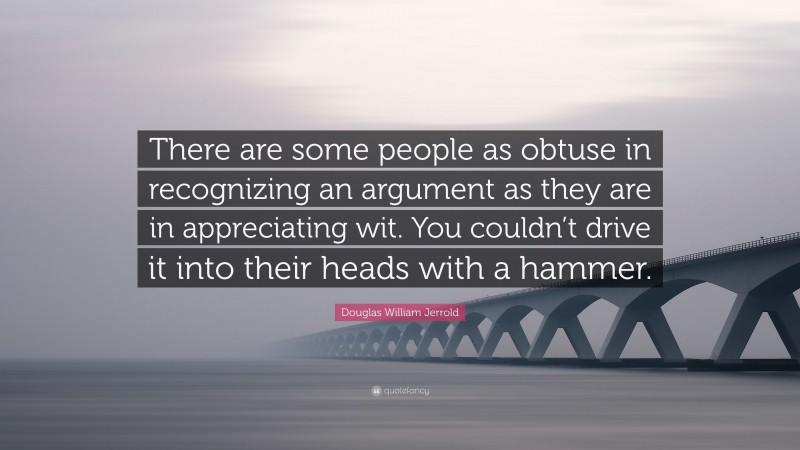 Douglas William Jerrold Quote: “There are some people as obtuse in recognizing an argument as they are in appreciating wit. You couldn’t drive it into their heads with a hammer.”