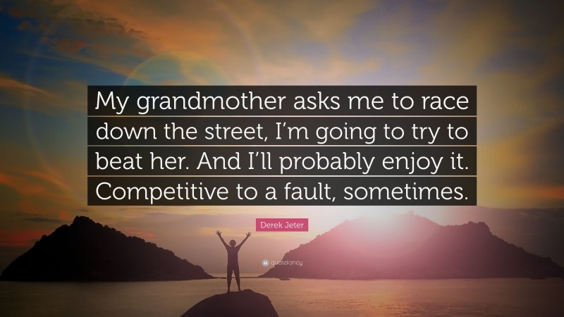 Derek Jeter Quote: “My grandmother asks me to race down the street, I’m going to try to beat her. And I’ll probably enjoy it. Competitive to a fault, sometimes.”