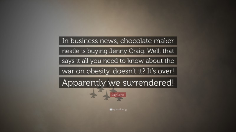 Jay Leno Quote: “In business news, chocolate maker nestle is buying Jenny Craig. Well, that says it all you need to know about the war on obesity, doesn’t it? It’s over! Apparently we surrendered!”