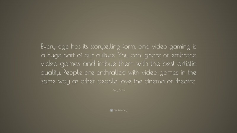 Andy Serkis Quote: “Every age has its storytelling form, and video gaming is a huge part of our culture. You can ignore or embrace video games and imbue them with the best artistic quality. People are enthralled with video games in the same way as other people love the cinema or theatre.”