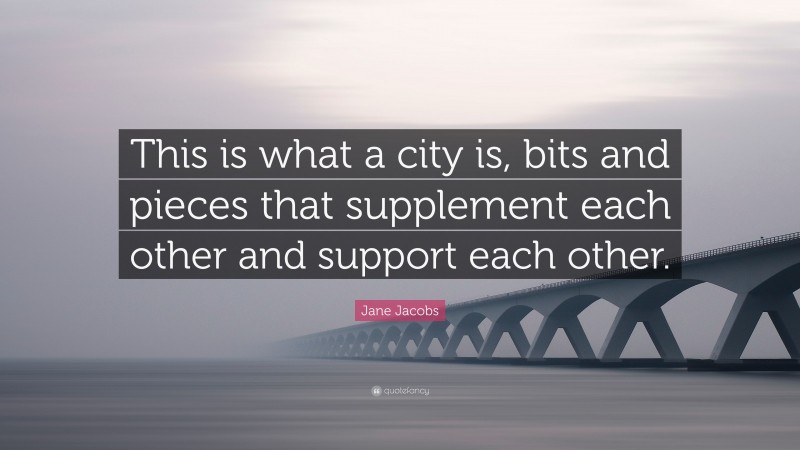 Jane Jacobs Quote: “This is what a city is, bits and pieces that supplement each other and support each other.”