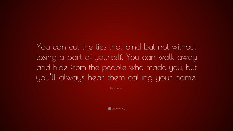 Lisa Unger Quote: “You can cut the ties that bind but not without losing a part of yourself. You can walk away and hide from the people who made you, but you’ll always hear them calling your name.”