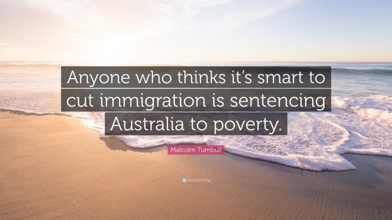 Malcolm Turnbull Quote: “Anyone who thinks it’s smart to cut immigration is sentencing Australia to poverty.”