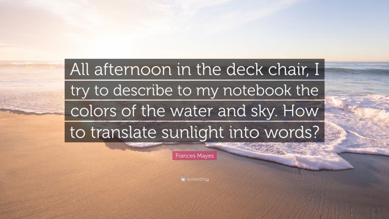 Frances Mayes Quote: “All afternoon in the deck chair, I try to describe to my notebook the colors of the water and sky. How to translate sunlight into words?”