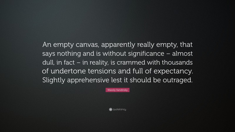 Wassily Kandinsky Quote: “An empty canvas, apparently really empty, that says nothing and is without significance – almost dull, in fact – in reality, is crammed with thousands of undertone tensions and full of expectancy. Slightly apprehensive lest it should be outraged.”