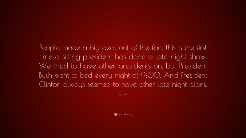 Jay Leno Quote: “People made a big deal out of the fact this is the first time a sitting president has done a late-night show. We tried to have other presidents on, but President Bush went to bed every night at 9:00. And President Clinton always seemed to have other late-night plans.”