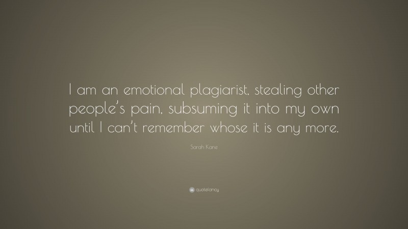 Sarah Kane Quote: “I am an emotional plagiarist, stealing other people’s pain, subsuming it into my own until I can’t remember whose it is any more.”