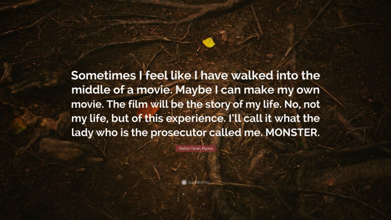 Walter Dean Myers Quote: “Sometimes I feel like I have walked into the middle of a movie. Maybe I can make my own movie. The film will be the story of my life. No, not my life, but of this experience. I’ll call it what the lady who is the prosecutor called me. MONSTER.”