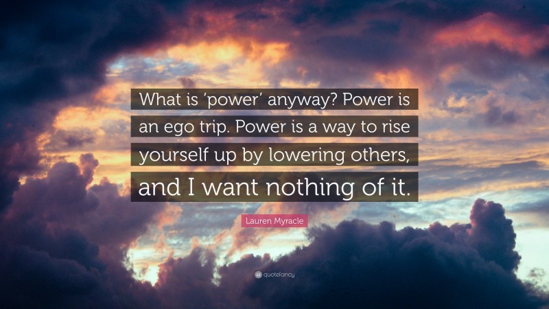 Lauren Myracle Quote: “What is ‘power’ anyway? Power is an ego trip. Power is a way to rise yourself up by lowering others, and I want nothing of it.”