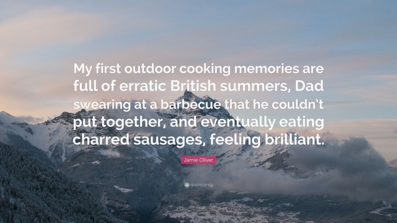 Jamie Oliver Quote: “My first outdoor cooking memories are full of erratic British summers, Dad swearing at a barbecue that he couldn’t put together, and eventually eating charred sausages, feeling brilliant.”