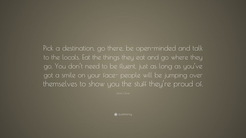 Jamie Oliver Quote: “Pick a destination, go there, be open-minded and talk to the locals. Eat the things they eat and go where they go. You don’t need to be fluent, just as long as you’ve got a smile on your face- people will be jumping over themselves to show you the stuff they’re proud of.”