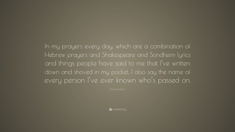 Mandy Patinkin Quote: “In my prayers every day, which are a combination of Hebrew prayers and Shakespeare and Sondheim lyrics and things people have said to me that I’ve written down and shoved in my pocket, I also say the name of every person I’ve ever known who’s passed on.”