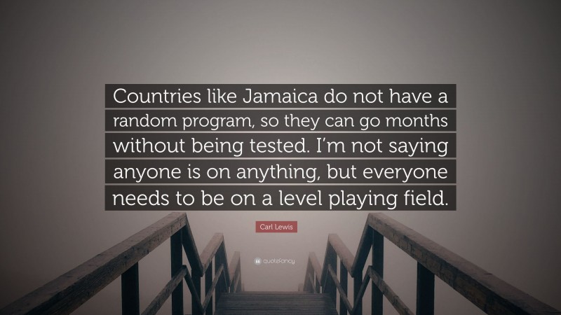 Carl Lewis Quote: “Countries like Jamaica do not have a random program, so they can go months without being tested. I’m not saying anyone is on anything, but everyone needs to be on a level playing field.”