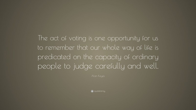 Alan Keyes Quote: “The act of voting is one opportunity for us to remember that our whole way of life is predicated on the capacity of ordinary people to judge carefully and well.”