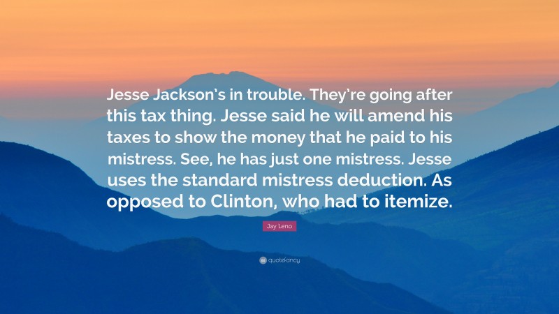 Jay Leno Quote: “Jesse Jackson’s in trouble. They’re going after this tax thing. Jesse said he will amend his taxes to show the money that he paid to his mistress. See, he has just one mistress. Jesse uses the standard mistress deduction. As opposed to Clinton, who had to itemize.”