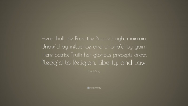 Joseph Story Quote: “Here shall the Press the People’s right maintain, Unaw’d by influence and unbrib’d by gain; Here patriot Truth her glorious precepts draw, Pledg’d to Religion, Liberty, and Law.”