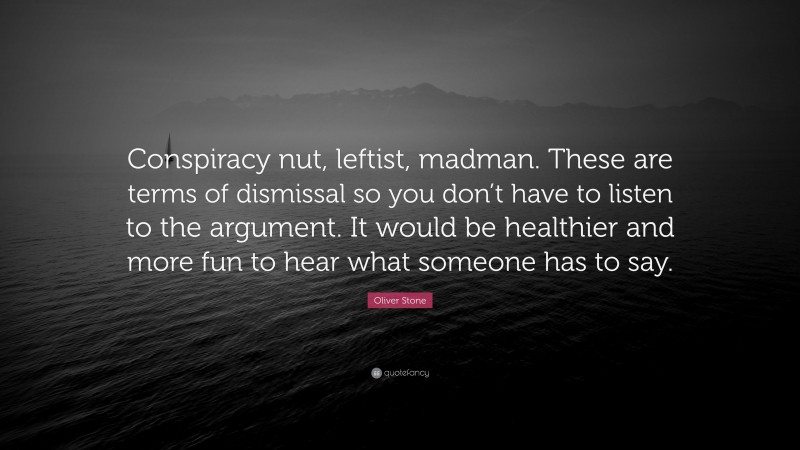 Oliver Stone Quote: “Conspiracy nut, leftist, madman. These are terms of dismissal so you don’t have to listen to the argument. It would be healthier and more fun to hear what someone has to say.”