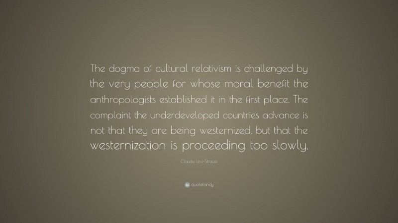 Claude Lévi-Strauss Quote: “The dogma of cultural relativism is challenged by the very people for whose moral benefit the anthropologists established it in the first place. The complaint the underdeveloped countries advance is not that they are being westernized, but that the westernization is proceeding too slowly.”