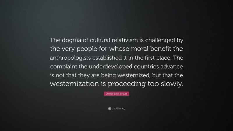 Claude Lévi-Strauss Quote: “The dogma of cultural relativism is challenged by the very people for whose moral benefit the anthropologists established it in the first place. The complaint the underdeveloped countries advance is not that they are being westernized, but that the westernization is proceeding too slowly.”