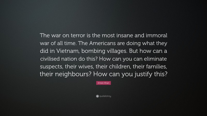 Imran Khan Quote: “The war on terror is the most insane and immoral war of all time. The Americans are doing what they did in Vietnam, bombing villages. But how can a civilised nation do this? How can you can eliminate suspects, their wives, their children, their families, their neighbours? How can you justify this?”