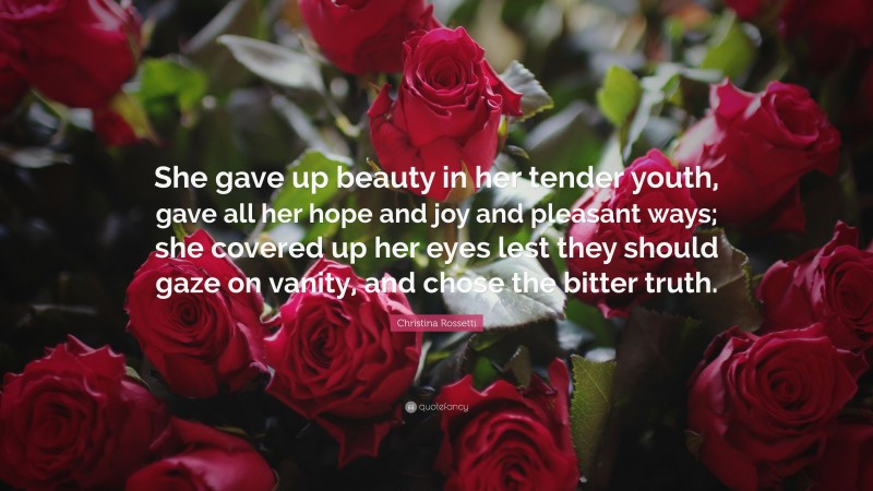 Christina Rossetti Quote: “She gave up beauty in her tender youth, gave all her hope and joy and pleasant ways; she covered up her eyes lest they should gaze on vanity, and chose the bitter truth.”