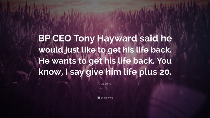 Jay Leno Quote: “BP CEO Tony Hayward said he would just like to get his life back. He wants to get his life back. You know, I say give him life plus 20.”