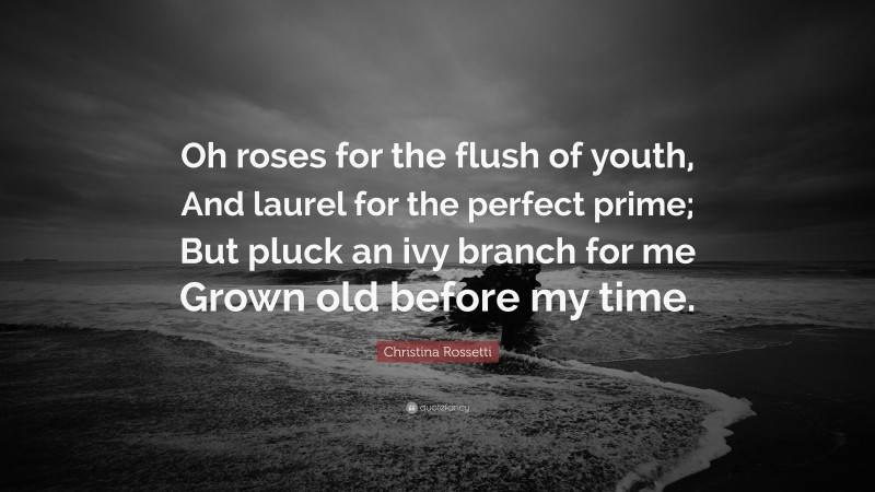 Christina Rossetti Quote: “Oh roses for the flush of youth, And laurel for the perfect prime; But pluck an ivy branch for me Grown old before my time.”