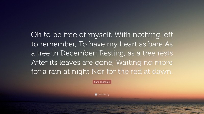 Sara Teasdale Quote: “Oh to be free of myself, With nothing left to remember, To have my heart as bare As a tree in December; Resting, as a tree rests After its leaves are gone, Waiting no more for a rain at night Nor for the red at dawn.”