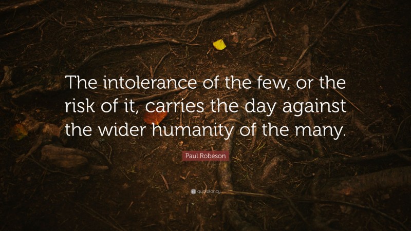 Paul Robeson Quote: “The intolerance of the few, or the risk of it, carries the day against the wider humanity of the many.”
