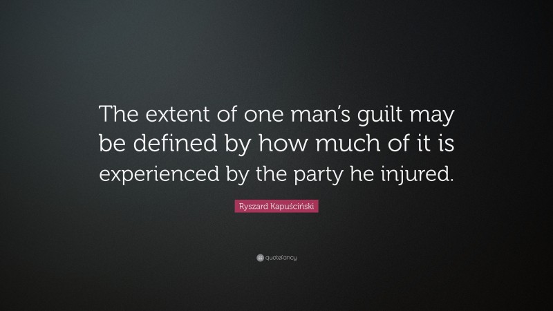 Ryszard Kapuściński Quote: “The extent of one man’s guilt may be defined by how much of it is experienced by the party he injured.”
