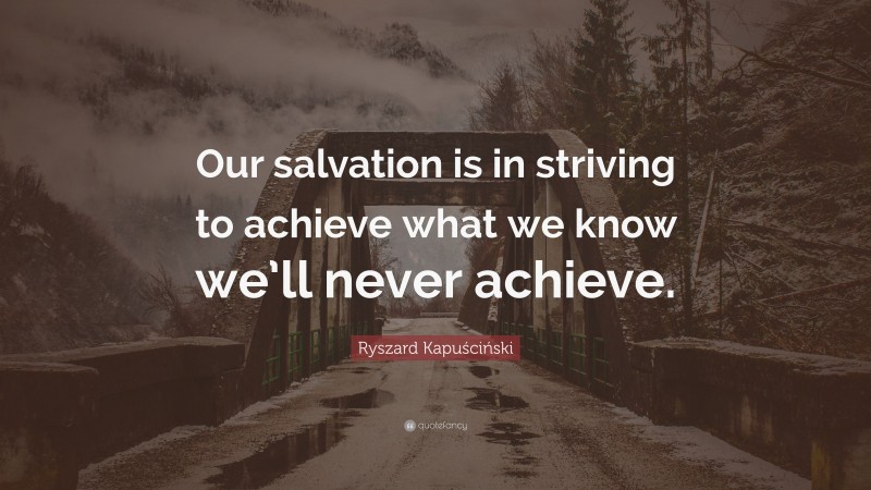 Ryszard Kapuściński Quote: “Our salvation is in striving to achieve what we know we’ll never achieve.”
